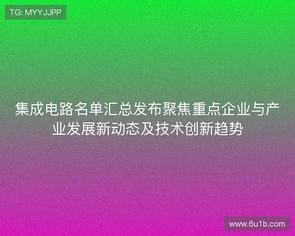 集成电路名单汇总发布聚焦重点企业与产业发展新动态及技术创新趋势 集成电路名单汇总发布聚焦重点企业与产业发展新动态及技术创新趋势